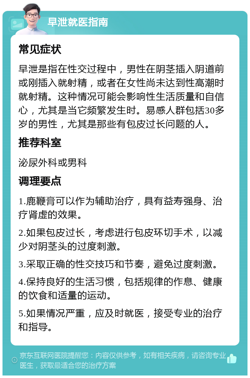 早泄就医指南 常见症状 早泄是指在性交过程中，男性在阴茎插入阴道前或刚插入就射精，或者在女性尚未达到性高潮时就射精。这种情况可能会影响性生活质量和自信心，尤其是当它频繁发生时。易感人群包括30多岁的男性，尤其是那些有包皮过长问题的人。 推荐科室 泌尿外科或男科 调理要点 1.鹿鞭膏可以作为辅助治疗，具有益寿强身、治疗肾虚的效果。 2.如果包皮过长，考虑进行包皮环切手术，以减少对阴茎头的过度刺激。 3.采取正确的性交技巧和节奏，避免过度刺激。 4.保持良好的生活习惯，包括规律的作息、健康的饮食和适量的运动。 5.如果情况严重，应及时就医，接受专业的治疗和指导。