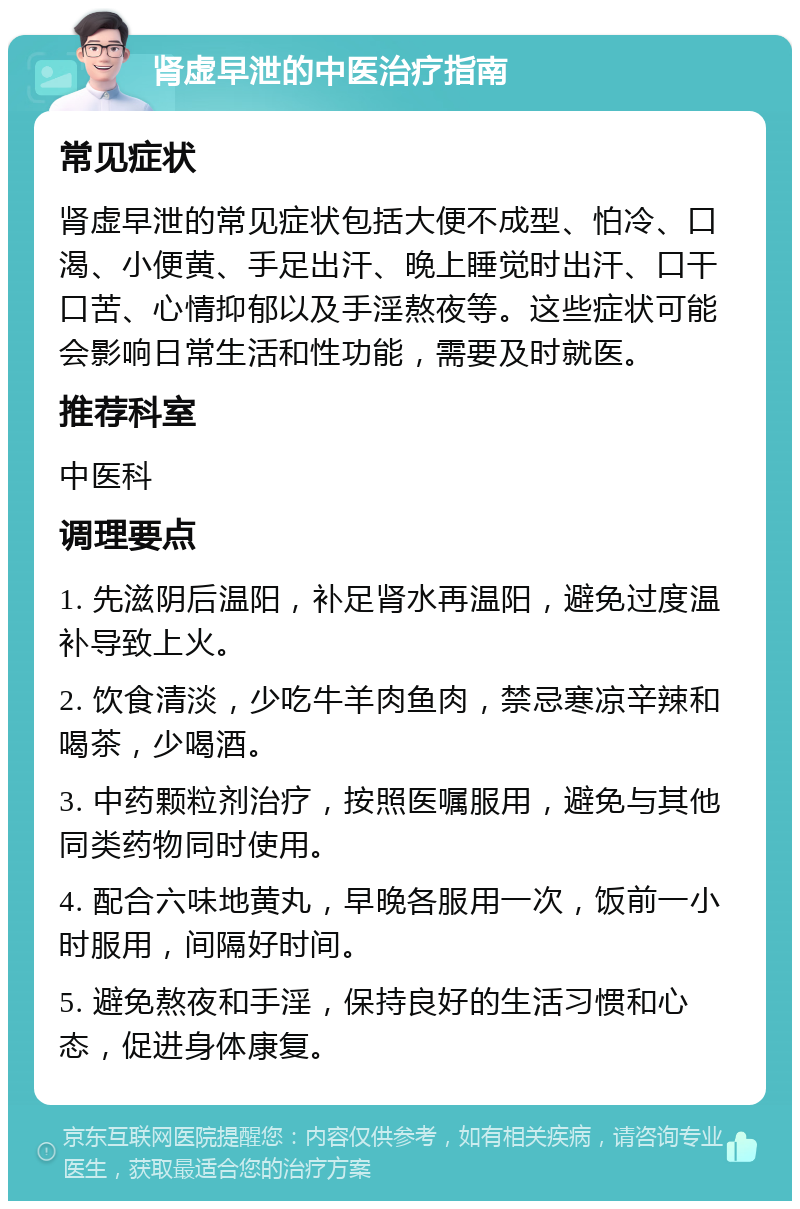 肾虚早泄的中医治疗指南 常见症状 肾虚早泄的常见症状包括大便不成型、怕冷、口渴、小便黄、手足出汗、晚上睡觉时出汗、口干口苦、心情抑郁以及手淫熬夜等。这些症状可能会影响日常生活和性功能，需要及时就医。 推荐科室 中医科 调理要点 1. 先滋阴后温阳，补足肾水再温阳，避免过度温补导致上火。 2. 饮食清淡，少吃牛羊肉鱼肉，禁忌寒凉辛辣和喝茶，少喝酒。 3. 中药颗粒剂治疗，按照医嘱服用，避免与其他同类药物同时使用。 4. 配合六味地黄丸，早晚各服用一次，饭前一小时服用，间隔好时间。 5. 避免熬夜和手淫，保持良好的生活习惯和心态，促进身体康复。