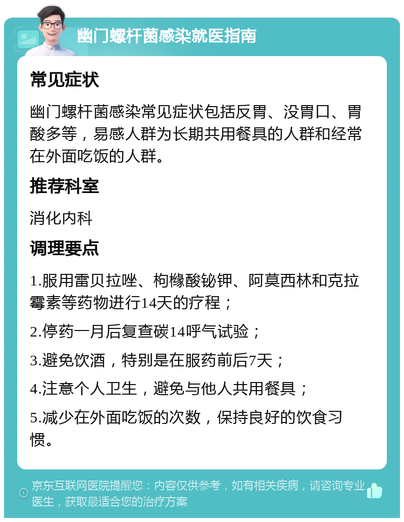 幽门螺杆菌感染就医指南 常见症状 幽门螺杆菌感染常见症状包括反胃、没胃口、胃酸多等，易感人群为长期共用餐具的人群和经常在外面吃饭的人群。 推荐科室 消化内科 调理要点 1.服用雷贝拉唑、枸橼酸铋钾、阿莫西林和克拉霉素等药物进行14天的疗程； 2.停药一月后复查碳14呼气试验； 3.避免饮酒，特别是在服药前后7天； 4.注意个人卫生，避免与他人共用餐具； 5.减少在外面吃饭的次数，保持良好的饮食习惯。