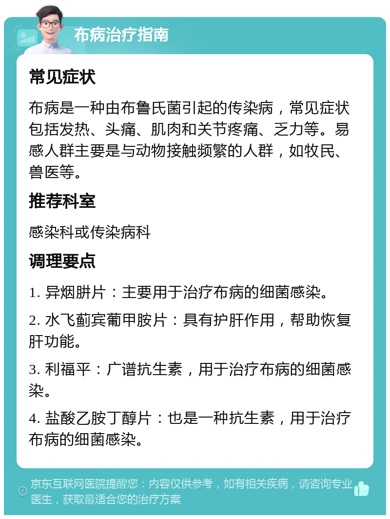 布病治疗指南 常见症状 布病是一种由布鲁氏菌引起的传染病，常见症状包括发热、头痛、肌肉和关节疼痛、乏力等。易感人群主要是与动物接触频繁的人群，如牧民、兽医等。 推荐科室 感染科或传染病科 调理要点 1. 异烟肼片：主要用于治疗布病的细菌感染。 2. 水飞蓟宾葡甲胺片：具有护肝作用，帮助恢复肝功能。 3. 利福平：广谱抗生素，用于治疗布病的细菌感染。 4. 盐酸乙胺丁醇片：也是一种抗生素，用于治疗布病的细菌感染。