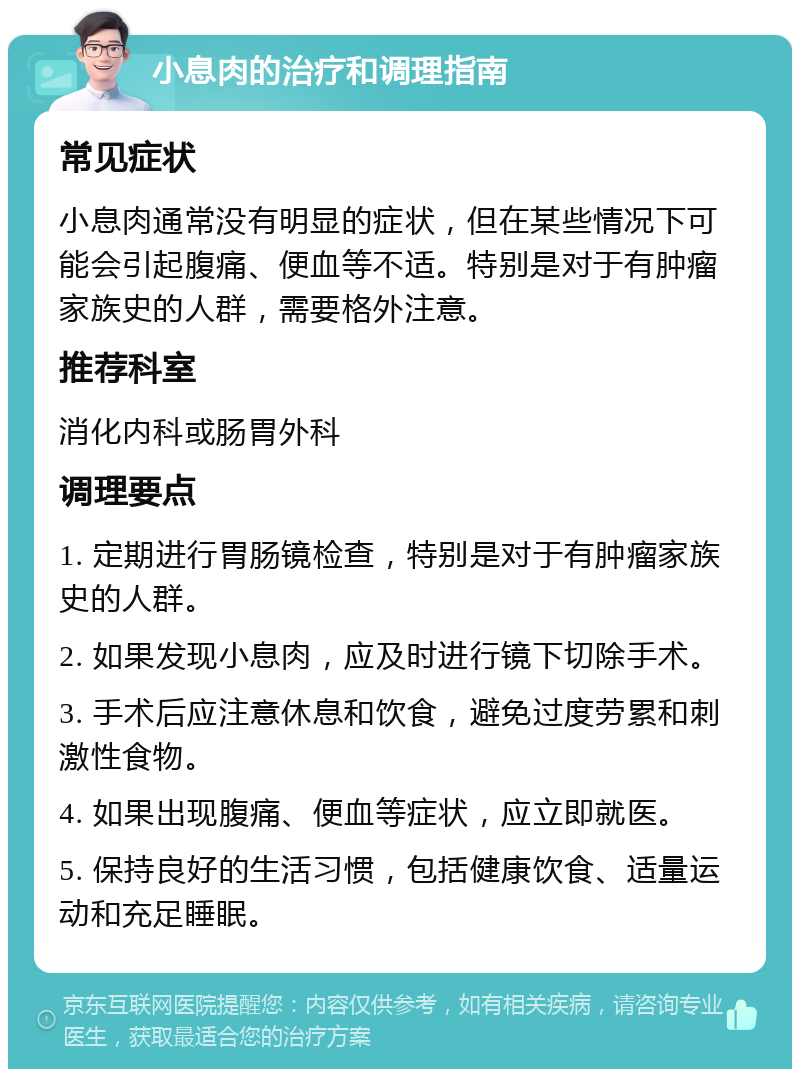 小息肉的治疗和调理指南 常见症状 小息肉通常没有明显的症状，但在某些情况下可能会引起腹痛、便血等不适。特别是对于有肿瘤家族史的人群，需要格外注意。 推荐科室 消化内科或肠胃外科 调理要点 1. 定期进行胃肠镜检查，特别是对于有肿瘤家族史的人群。 2. 如果发现小息肉，应及时进行镜下切除手术。 3. 手术后应注意休息和饮食，避免过度劳累和刺激性食物。 4. 如果出现腹痛、便血等症状，应立即就医。 5. 保持良好的生活习惯，包括健康饮食、适量运动和充足睡眠。