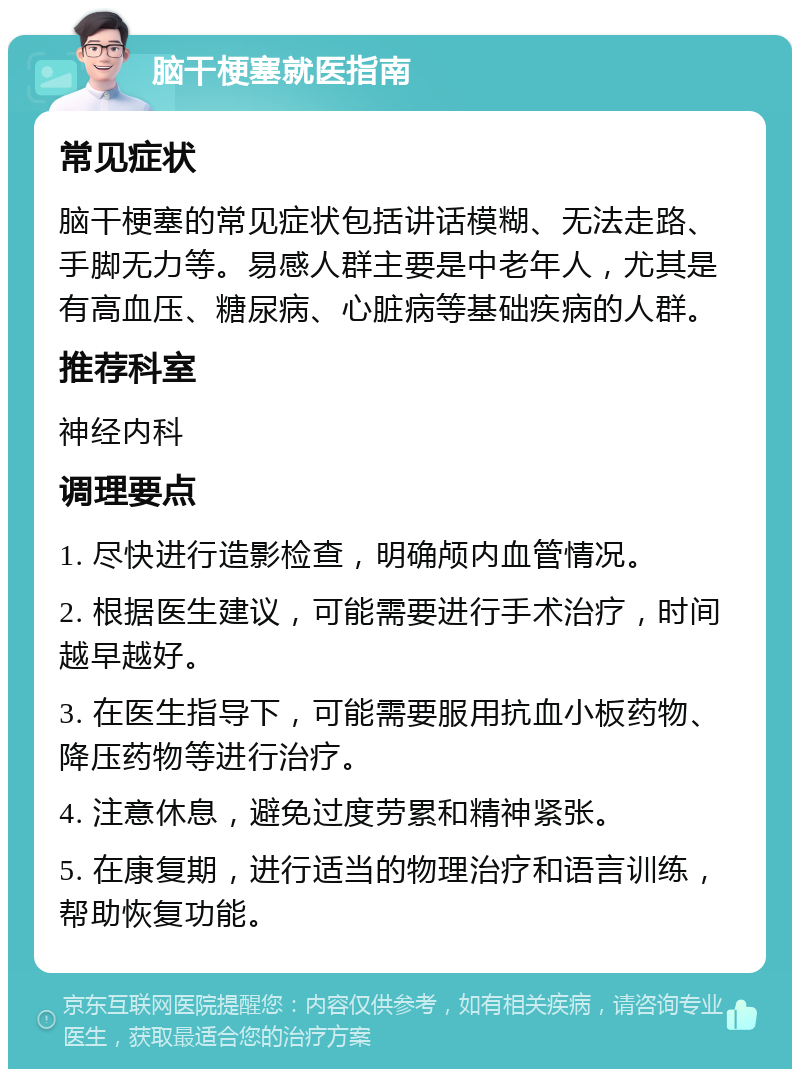 脑干梗塞就医指南 常见症状 脑干梗塞的常见症状包括讲话模糊、无法走路、手脚无力等。易感人群主要是中老年人，尤其是有高血压、糖尿病、心脏病等基础疾病的人群。 推荐科室 神经内科 调理要点 1. 尽快进行造影检查，明确颅内血管情况。 2. 根据医生建议，可能需要进行手术治疗，时间越早越好。 3. 在医生指导下，可能需要服用抗血小板药物、降压药物等进行治疗。 4. 注意休息，避免过度劳累和精神紧张。 5. 在康复期，进行适当的物理治疗和语言训练，帮助恢复功能。