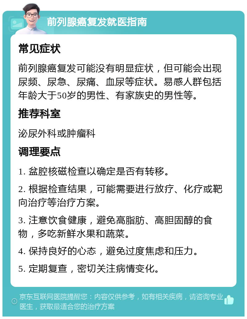 前列腺癌复发就医指南 常见症状 前列腺癌复发可能没有明显症状，但可能会出现尿频、尿急、尿痛、血尿等症状。易感人群包括年龄大于50岁的男性、有家族史的男性等。 推荐科室 泌尿外科或肿瘤科 调理要点 1. 盆腔核磁检查以确定是否有转移。 2. 根据检查结果，可能需要进行放疗、化疗或靶向治疗等治疗方案。 3. 注意饮食健康，避免高脂肪、高胆固醇的食物，多吃新鲜水果和蔬菜。 4. 保持良好的心态，避免过度焦虑和压力。 5. 定期复查，密切关注病情变化。