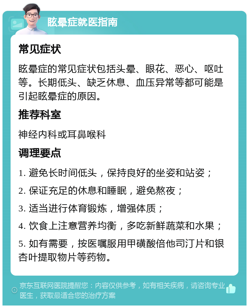 眩晕症就医指南 常见症状 眩晕症的常见症状包括头晕、眼花、恶心、呕吐等。长期低头、缺乏休息、血压异常等都可能是引起眩晕症的原因。 推荐科室 神经内科或耳鼻喉科 调理要点 1. 避免长时间低头，保持良好的坐姿和站姿； 2. 保证充足的休息和睡眠，避免熬夜； 3. 适当进行体育锻炼，增强体质； 4. 饮食上注意营养均衡，多吃新鲜蔬菜和水果； 5. 如有需要，按医嘱服用甲磺酸倍他司汀片和银杏叶提取物片等药物。