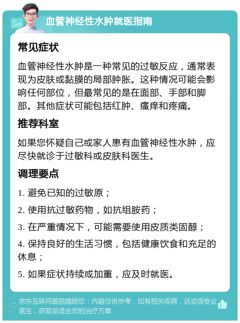 血管神经性水肿就医指南 常见症状 血管神经性水肿是一种常见的过敏反应，通常表现为皮肤或黏膜的局部肿胀。这种情况可能会影响任何部位，但最常见的是在面部、手部和脚部。其他症状可能包括红肿、瘙痒和疼痛。 推荐科室 如果您怀疑自己或家人患有血管神经性水肿，应尽快就诊于过敏科或皮肤科医生。 调理要点 1. 避免已知的过敏原； 2. 使用抗过敏药物，如抗组胺药； 3. 在严重情况下，可能需要使用皮质类固醇； 4. 保持良好的生活习惯，包括健康饮食和充足的休息； 5. 如果症状持续或加重，应及时就医。