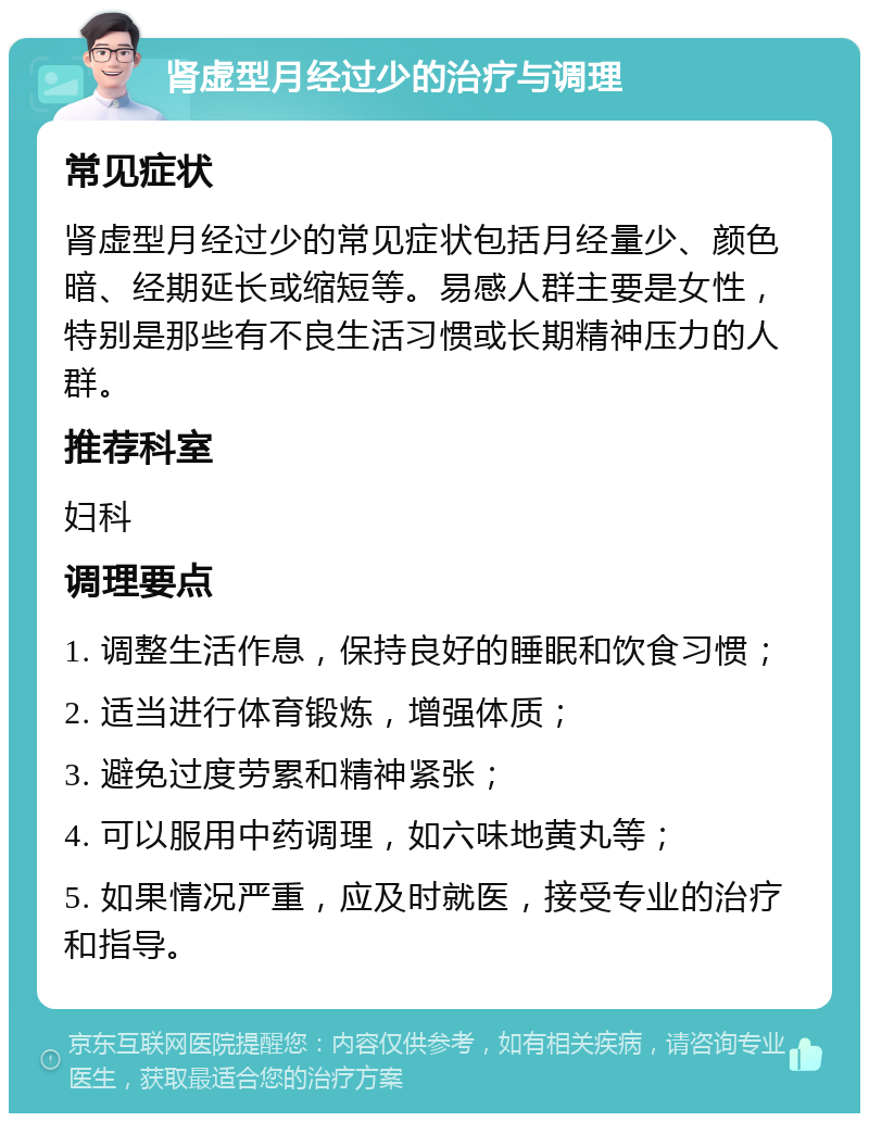 肾虚型月经过少的治疗与调理 常见症状 肾虚型月经过少的常见症状包括月经量少、颜色暗、经期延长或缩短等。易感人群主要是女性，特别是那些有不良生活习惯或长期精神压力的人群。 推荐科室 妇科 调理要点 1. 调整生活作息，保持良好的睡眠和饮食习惯； 2. 适当进行体育锻炼，增强体质； 3. 避免过度劳累和精神紧张； 4. 可以服用中药调理，如六味地黄丸等； 5. 如果情况严重，应及时就医，接受专业的治疗和指导。