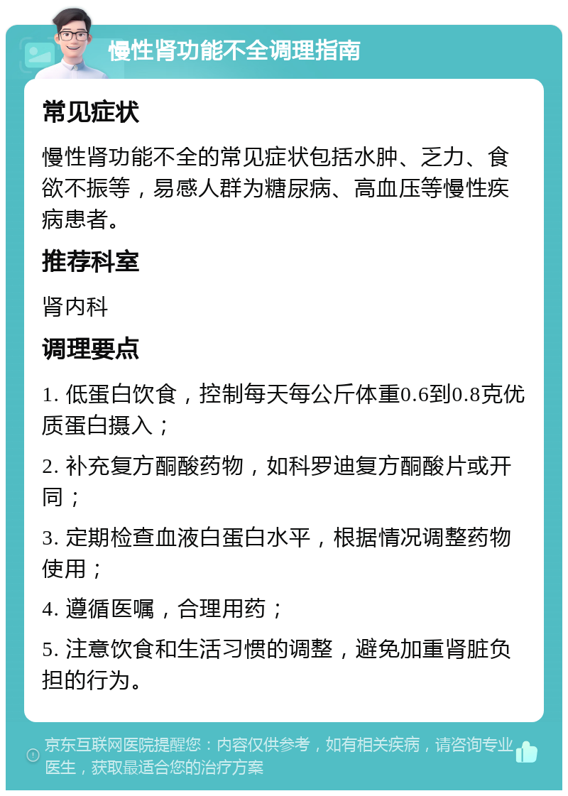 慢性肾功能不全调理指南 常见症状 慢性肾功能不全的常见症状包括水肿、乏力、食欲不振等，易感人群为糖尿病、高血压等慢性疾病患者。 推荐科室 肾内科 调理要点 1. 低蛋白饮食，控制每天每公斤体重0.6到0.8克优质蛋白摄入； 2. 补充复方酮酸药物，如科罗迪复方酮酸片或开同； 3. 定期检查血液白蛋白水平，根据情况调整药物使用； 4. 遵循医嘱，合理用药； 5. 注意饮食和生活习惯的调整，避免加重肾脏负担的行为。