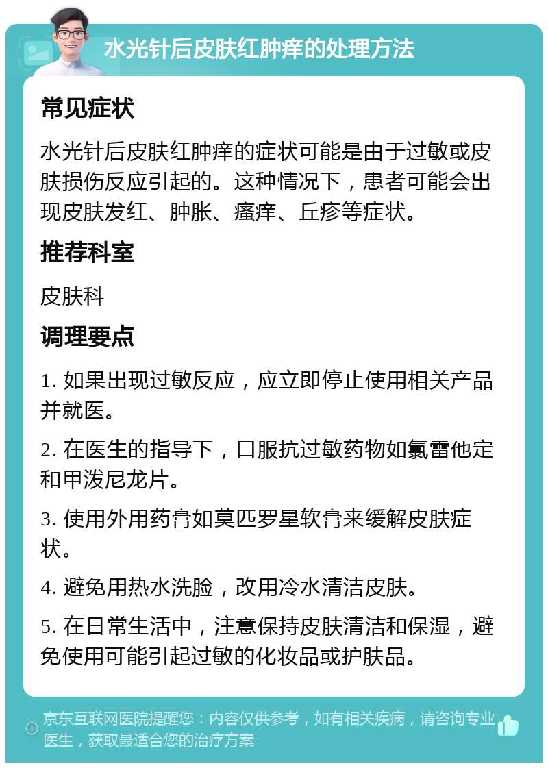 水光针后皮肤红肿痒的处理方法 常见症状 水光针后皮肤红肿痒的症状可能是由于过敏或皮肤损伤反应引起的。这种情况下，患者可能会出现皮肤发红、肿胀、瘙痒、丘疹等症状。 推荐科室 皮肤科 调理要点 1. 如果出现过敏反应，应立即停止使用相关产品并就医。 2. 在医生的指导下，口服抗过敏药物如氯雷他定和甲泼尼龙片。 3. 使用外用药膏如莫匹罗星软膏来缓解皮肤症状。 4. 避免用热水洗脸，改用冷水清洁皮肤。 5. 在日常生活中，注意保持皮肤清洁和保湿，避免使用可能引起过敏的化妆品或护肤品。