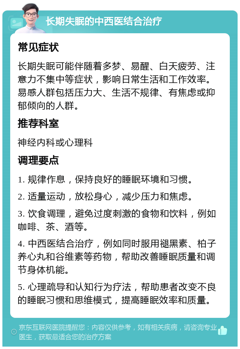 长期失眠的中西医结合治疗 常见症状 长期失眠可能伴随着多梦、易醒、白天疲劳、注意力不集中等症状，影响日常生活和工作效率。易感人群包括压力大、生活不规律、有焦虑或抑郁倾向的人群。 推荐科室 神经内科或心理科 调理要点 1. 规律作息，保持良好的睡眠环境和习惯。 2. 适量运动，放松身心，减少压力和焦虑。 3. 饮食调理，避免过度刺激的食物和饮料，例如咖啡、茶、酒等。 4. 中西医结合治疗，例如同时服用褪黑素、柏子养心丸和谷维素等药物，帮助改善睡眠质量和调节身体机能。 5. 心理疏导和认知行为疗法，帮助患者改变不良的睡眠习惯和思维模式，提高睡眠效率和质量。