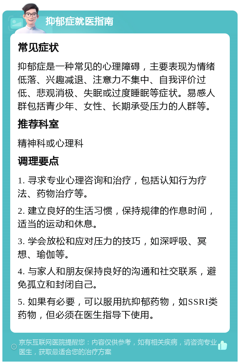 抑郁症就医指南 常见症状 抑郁症是一种常见的心理障碍，主要表现为情绪低落、兴趣减退、注意力不集中、自我评价过低、悲观消极、失眠或过度睡眠等症状。易感人群包括青少年、女性、长期承受压力的人群等。 推荐科室 精神科或心理科 调理要点 1. 寻求专业心理咨询和治疗，包括认知行为疗法、药物治疗等。 2. 建立良好的生活习惯，保持规律的作息时间，适当的运动和休息。 3. 学会放松和应对压力的技巧，如深呼吸、冥想、瑜伽等。 4. 与家人和朋友保持良好的沟通和社交联系，避免孤立和封闭自己。 5. 如果有必要，可以服用抗抑郁药物，如SSRI类药物，但必须在医生指导下使用。