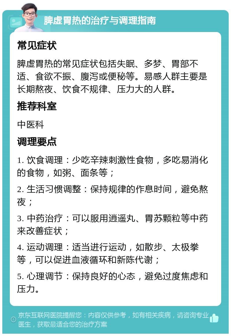 脾虚胃热的治疗与调理指南 常见症状 脾虚胃热的常见症状包括失眠、多梦、胃部不适、食欲不振、腹泻或便秘等。易感人群主要是长期熬夜、饮食不规律、压力大的人群。 推荐科室 中医科 调理要点 1. 饮食调理：少吃辛辣刺激性食物，多吃易消化的食物，如粥、面条等； 2. 生活习惯调整：保持规律的作息时间，避免熬夜； 3. 中药治疗：可以服用逍遥丸、胃苏颗粒等中药来改善症状； 4. 运动调理：适当进行运动，如散步、太极拳等，可以促进血液循环和新陈代谢； 5. 心理调节：保持良好的心态，避免过度焦虑和压力。