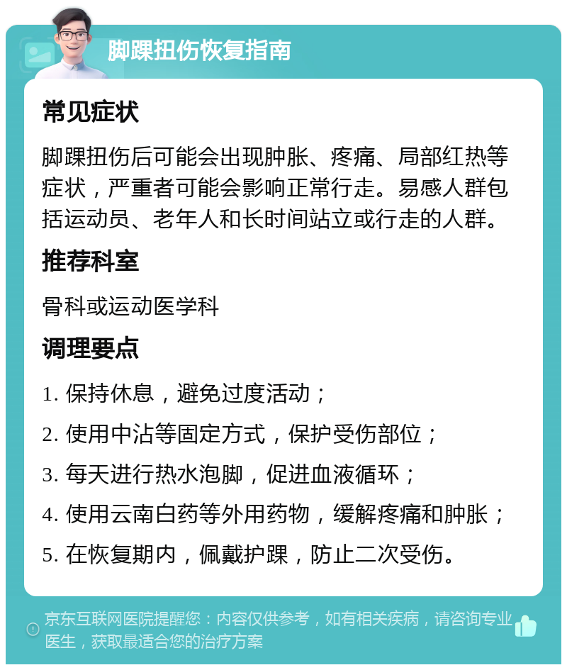 脚踝扭伤恢复指南 常见症状 脚踝扭伤后可能会出现肿胀、疼痛、局部红热等症状，严重者可能会影响正常行走。易感人群包括运动员、老年人和长时间站立或行走的人群。 推荐科室 骨科或运动医学科 调理要点 1. 保持休息，避免过度活动； 2. 使用中沾等固定方式，保护受伤部位； 3. 每天进行热水泡脚，促进血液循环； 4. 使用云南白药等外用药物，缓解疼痛和肿胀； 5. 在恢复期内，佩戴护踝，防止二次受伤。