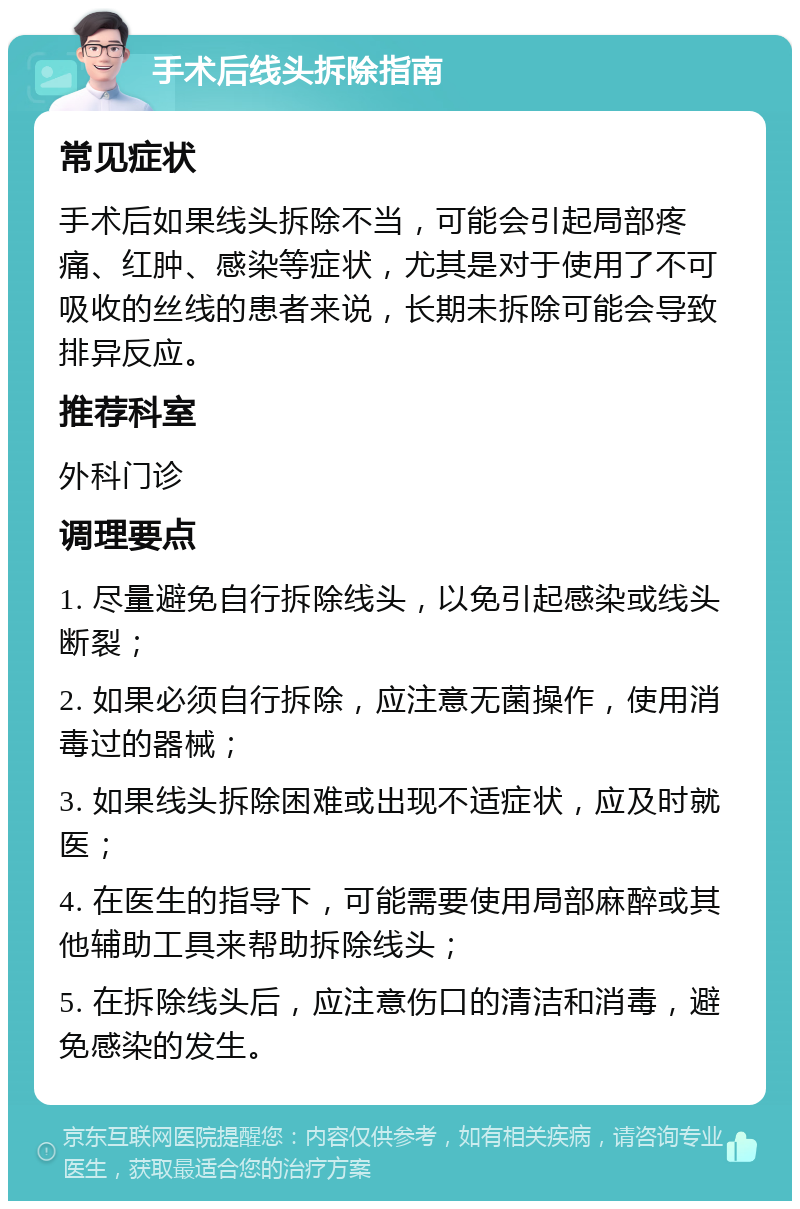 手术后线头拆除指南 常见症状 手术后如果线头拆除不当，可能会引起局部疼痛、红肿、感染等症状，尤其是对于使用了不可吸收的丝线的患者来说，长期未拆除可能会导致排异反应。 推荐科室 外科门诊 调理要点 1. 尽量避免自行拆除线头，以免引起感染或线头断裂； 2. 如果必须自行拆除，应注意无菌操作，使用消毒过的器械； 3. 如果线头拆除困难或出现不适症状，应及时就医； 4. 在医生的指导下，可能需要使用局部麻醉或其他辅助工具来帮助拆除线头； 5. 在拆除线头后，应注意伤口的清洁和消毒，避免感染的发生。