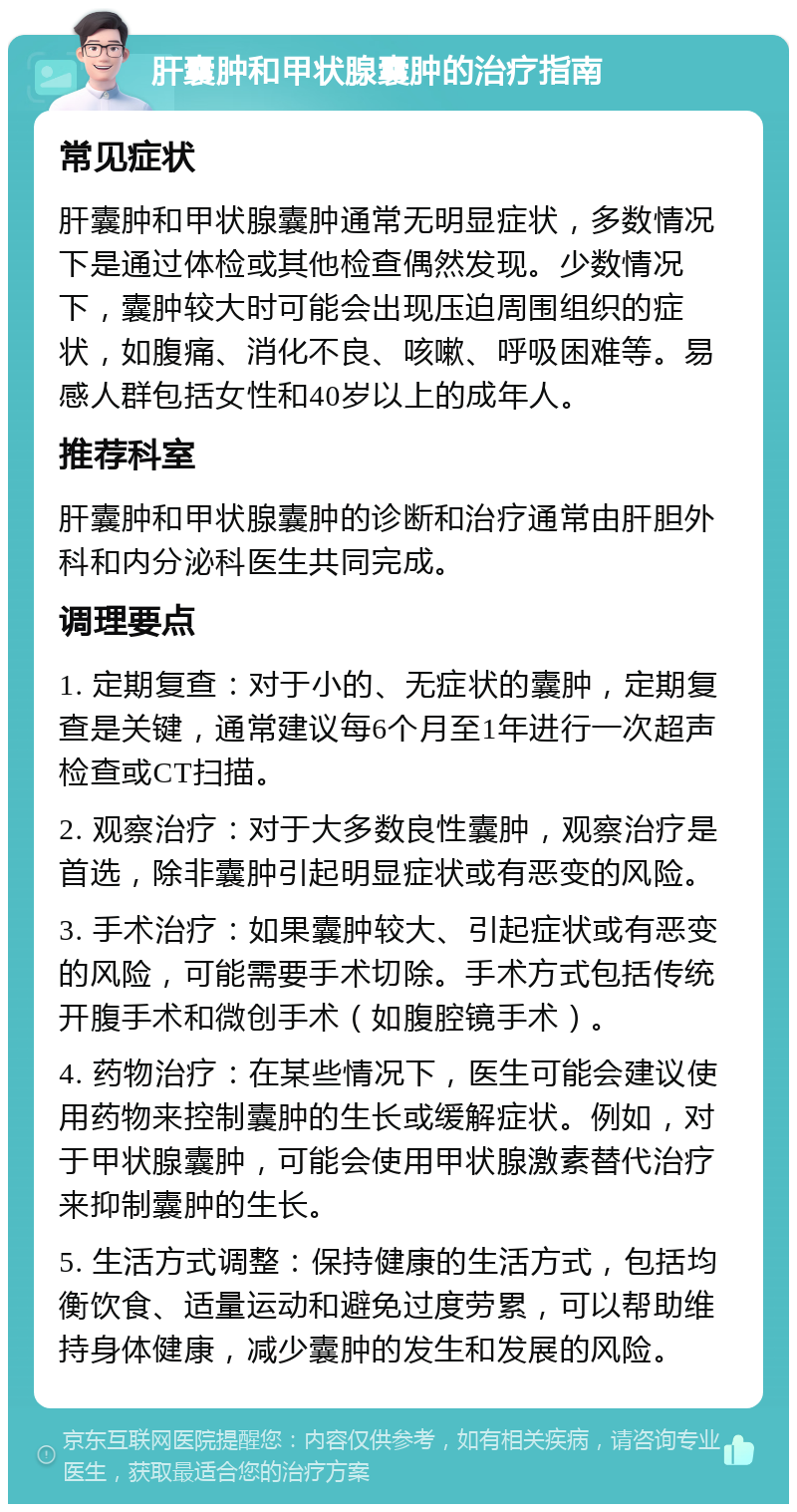 肝囊肿和甲状腺囊肿的治疗指南 常见症状 肝囊肿和甲状腺囊肿通常无明显症状，多数情况下是通过体检或其他检查偶然发现。少数情况下，囊肿较大时可能会出现压迫周围组织的症状，如腹痛、消化不良、咳嗽、呼吸困难等。易感人群包括女性和40岁以上的成年人。 推荐科室 肝囊肿和甲状腺囊肿的诊断和治疗通常由肝胆外科和内分泌科医生共同完成。 调理要点 1. 定期复查：对于小的、无症状的囊肿，定期复查是关键，通常建议每6个月至1年进行一次超声检查或CT扫描。 2. 观察治疗：对于大多数良性囊肿，观察治疗是首选，除非囊肿引起明显症状或有恶变的风险。 3. 手术治疗：如果囊肿较大、引起症状或有恶变的风险，可能需要手术切除。手术方式包括传统开腹手术和微创手术（如腹腔镜手术）。 4. 药物治疗：在某些情况下，医生可能会建议使用药物来控制囊肿的生长或缓解症状。例如，对于甲状腺囊肿，可能会使用甲状腺激素替代治疗来抑制囊肿的生长。 5. 生活方式调整：保持健康的生活方式，包括均衡饮食、适量运动和避免过度劳累，可以帮助维持身体健康，减少囊肿的发生和发展的风险。