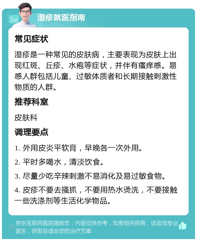 湿疹就医指南 常见症状 湿疹是一种常见的皮肤病，主要表现为皮肤上出现红斑、丘疹、水疱等症状，并伴有瘙痒感。易感人群包括儿童、过敏体质者和长期接触刺激性物质的人群。 推荐科室 皮肤科 调理要点 1. 外用皮炎平软膏，早晚各一次外用。 2. 平时多喝水，清淡饮食。 3. 尽量少吃辛辣刺激不易消化及易过敏食物。 4. 皮疹不要去搔抓，不要用热水烫洗，不要接触一些洗涤剂等生活化学物品。