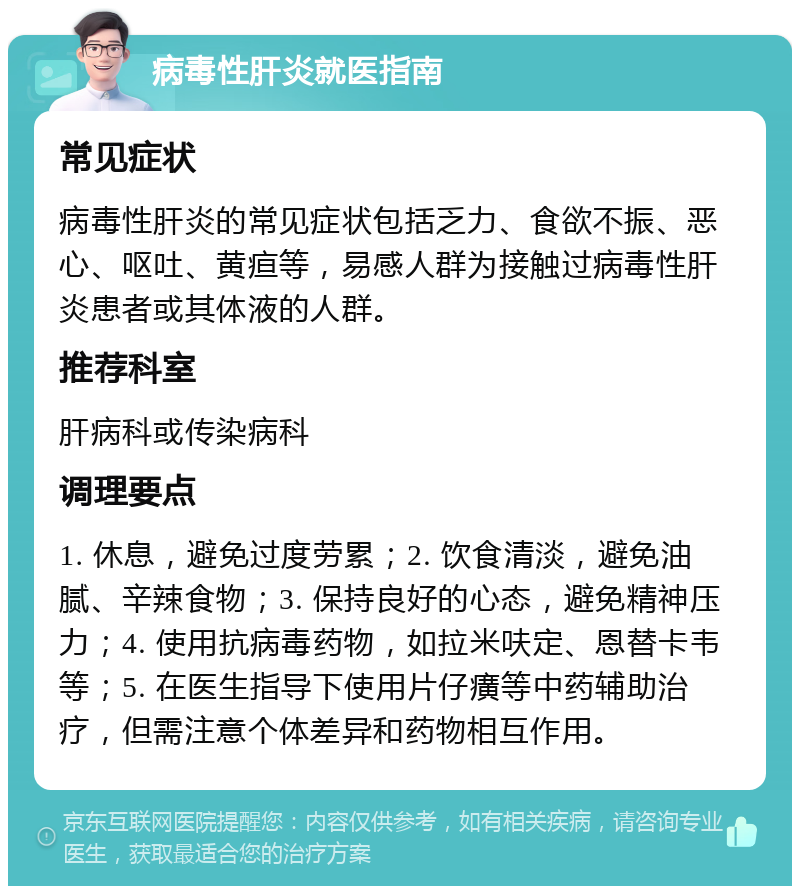 病毒性肝炎就医指南 常见症状 病毒性肝炎的常见症状包括乏力、食欲不振、恶心、呕吐、黄疸等，易感人群为接触过病毒性肝炎患者或其体液的人群。 推荐科室 肝病科或传染病科 调理要点 1. 休息，避免过度劳累；2. 饮食清淡，避免油腻、辛辣食物；3. 保持良好的心态，避免精神压力；4. 使用抗病毒药物，如拉米呋定、恩替卡韦等；5. 在医生指导下使用片仔癀等中药辅助治疗，但需注意个体差异和药物相互作用。