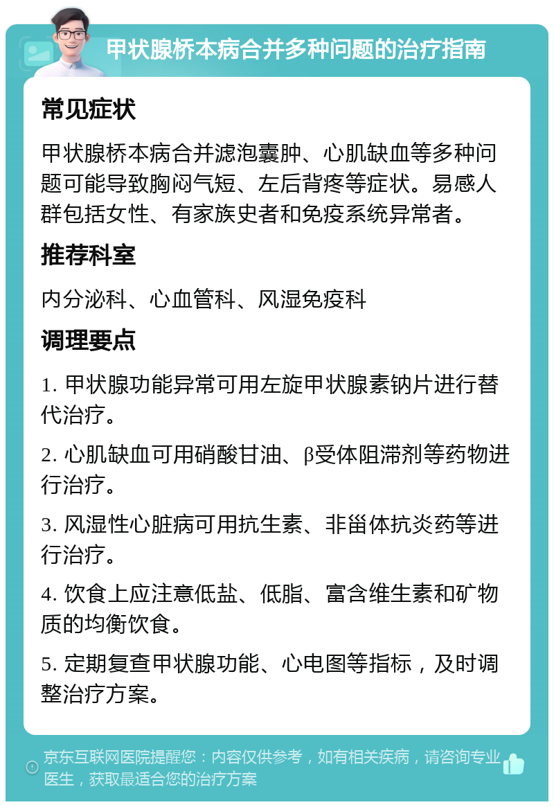 甲状腺桥本病合并多种问题的治疗指南 常见症状 甲状腺桥本病合并滤泡囊肿、心肌缺血等多种问题可能导致胸闷气短、左后背疼等症状。易感人群包括女性、有家族史者和免疫系统异常者。 推荐科室 内分泌科、心血管科、风湿免疫科 调理要点 1. 甲状腺功能异常可用左旋甲状腺素钠片进行替代治疗。 2. 心肌缺血可用硝酸甘油、β受体阻滞剂等药物进行治疗。 3. 风湿性心脏病可用抗生素、非甾体抗炎药等进行治疗。 4. 饮食上应注意低盐、低脂、富含维生素和矿物质的均衡饮食。 5. 定期复查甲状腺功能、心电图等指标，及时调整治疗方案。