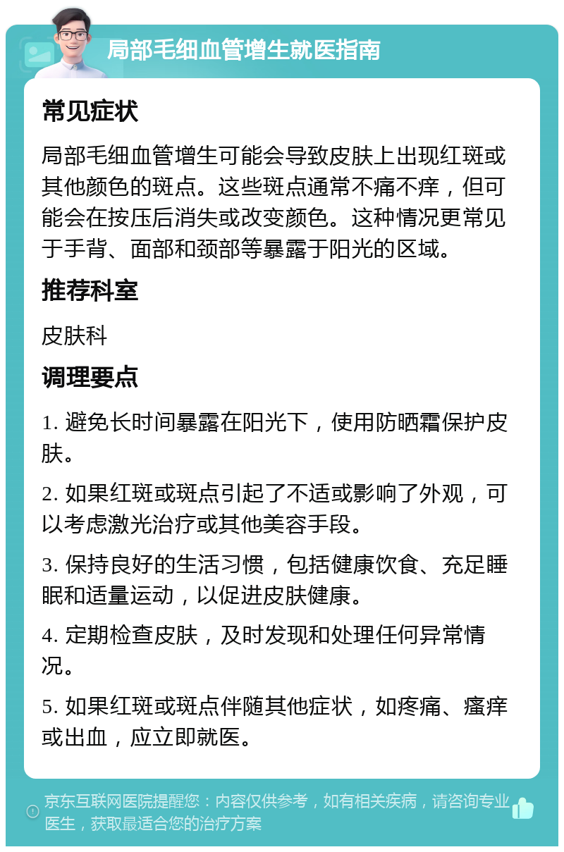 局部毛细血管增生就医指南 常见症状 局部毛细血管增生可能会导致皮肤上出现红斑或其他颜色的斑点。这些斑点通常不痛不痒，但可能会在按压后消失或改变颜色。这种情况更常见于手背、面部和颈部等暴露于阳光的区域。 推荐科室 皮肤科 调理要点 1. 避免长时间暴露在阳光下，使用防晒霜保护皮肤。 2. 如果红斑或斑点引起了不适或影响了外观，可以考虑激光治疗或其他美容手段。 3. 保持良好的生活习惯，包括健康饮食、充足睡眠和适量运动，以促进皮肤健康。 4. 定期检查皮肤，及时发现和处理任何异常情况。 5. 如果红斑或斑点伴随其他症状，如疼痛、瘙痒或出血，应立即就医。