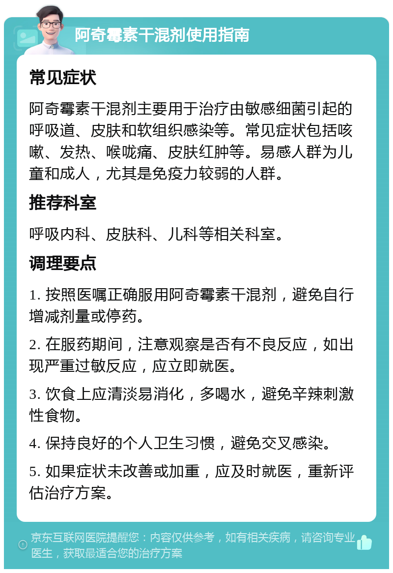 阿奇霉素干混剂使用指南 常见症状 阿奇霉素干混剂主要用于治疗由敏感细菌引起的呼吸道、皮肤和软组织感染等。常见症状包括咳嗽、发热、喉咙痛、皮肤红肿等。易感人群为儿童和成人，尤其是免疫力较弱的人群。 推荐科室 呼吸内科、皮肤科、儿科等相关科室。 调理要点 1. 按照医嘱正确服用阿奇霉素干混剂，避免自行增减剂量或停药。 2. 在服药期间，注意观察是否有不良反应，如出现严重过敏反应，应立即就医。 3. 饮食上应清淡易消化，多喝水，避免辛辣刺激性食物。 4. 保持良好的个人卫生习惯，避免交叉感染。 5. 如果症状未改善或加重，应及时就医，重新评估治疗方案。