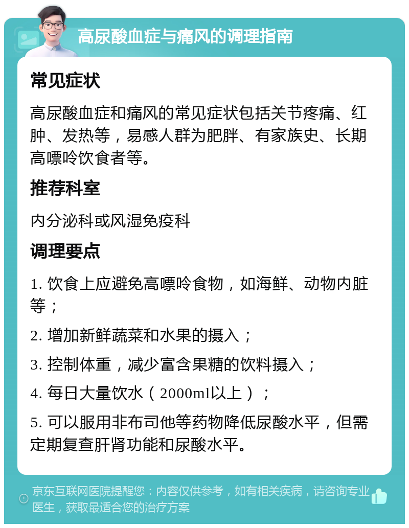 高尿酸血症与痛风的调理指南 常见症状 高尿酸血症和痛风的常见症状包括关节疼痛、红肿、发热等，易感人群为肥胖、有家族史、长期高嘌呤饮食者等。 推荐科室 内分泌科或风湿免疫科 调理要点 1. 饮食上应避免高嘌呤食物，如海鲜、动物内脏等； 2. 增加新鲜蔬菜和水果的摄入； 3. 控制体重，减少富含果糖的饮料摄入； 4. 每日大量饮水（2000ml以上）； 5. 可以服用非布司他等药物降低尿酸水平，但需定期复查肝肾功能和尿酸水平。