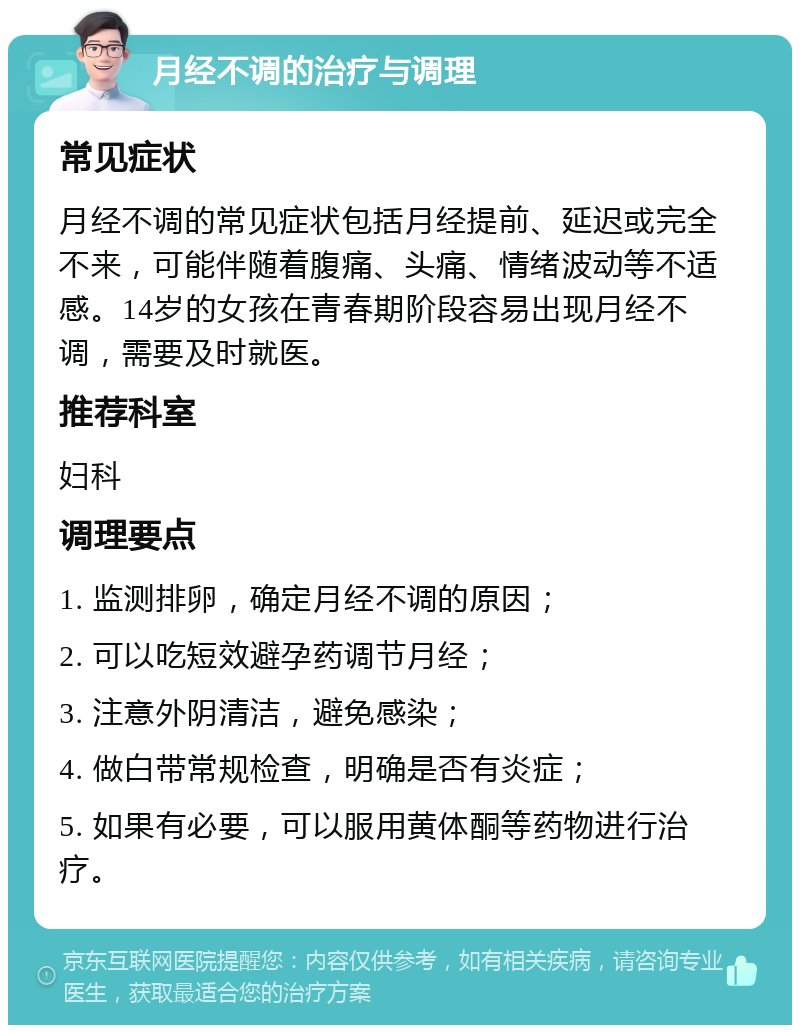 月经不调的治疗与调理 常见症状 月经不调的常见症状包括月经提前、延迟或完全不来，可能伴随着腹痛、头痛、情绪波动等不适感。14岁的女孩在青春期阶段容易出现月经不调，需要及时就医。 推荐科室 妇科 调理要点 1. 监测排卵，确定月经不调的原因； 2. 可以吃短效避孕药调节月经； 3. 注意外阴清洁，避免感染； 4. 做白带常规检查，明确是否有炎症； 5. 如果有必要，可以服用黄体酮等药物进行治疗。