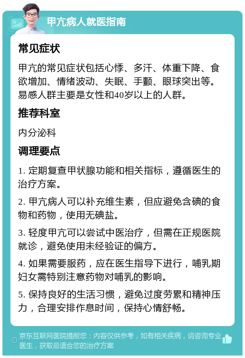 甲亢病人就医指南 常见症状 甲亢的常见症状包括心悸、多汗、体重下降、食欲增加、情绪波动、失眠、手颤、眼球突出等。易感人群主要是女性和40岁以上的人群。 推荐科室 内分泌科 调理要点 1. 定期复查甲状腺功能和相关指标，遵循医生的治疗方案。 2. 甲亢病人可以补充维生素，但应避免含碘的食物和药物，使用无碘盐。 3. 轻度甲亢可以尝试中医治疗，但需在正规医院就诊，避免使用未经验证的偏方。 4. 如果需要服药，应在医生指导下进行，哺乳期妇女需特别注意药物对哺乳的影响。 5. 保持良好的生活习惯，避免过度劳累和精神压力，合理安排作息时间，保持心情舒畅。