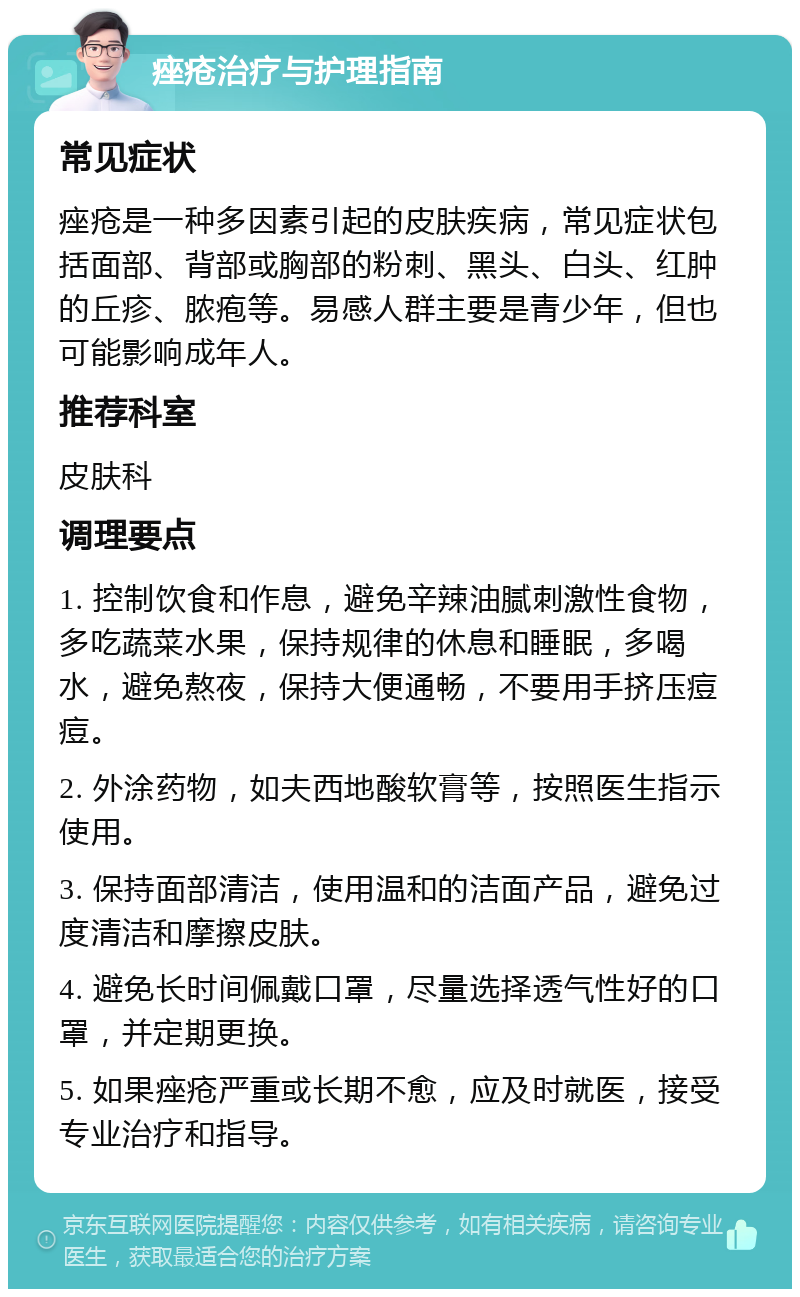 痤疮治疗与护理指南 常见症状 痤疮是一种多因素引起的皮肤疾病，常见症状包括面部、背部或胸部的粉刺、黑头、白头、红肿的丘疹、脓疱等。易感人群主要是青少年，但也可能影响成年人。 推荐科室 皮肤科 调理要点 1. 控制饮食和作息，避免辛辣油腻刺激性食物，多吃蔬菜水果，保持规律的休息和睡眠，多喝水，避免熬夜，保持大便通畅，不要用手挤压痘痘。 2. 外涂药物，如夫西地酸软膏等，按照医生指示使用。 3. 保持面部清洁，使用温和的洁面产品，避免过度清洁和摩擦皮肤。 4. 避免长时间佩戴口罩，尽量选择透气性好的口罩，并定期更换。 5. 如果痤疮严重或长期不愈，应及时就医，接受专业治疗和指导。