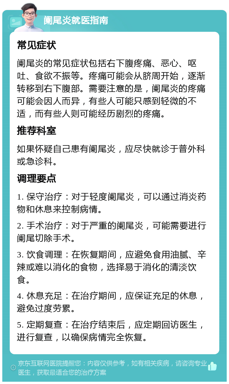 阑尾炎就医指南 常见症状 阑尾炎的常见症状包括右下腹疼痛、恶心、呕吐、食欲不振等。疼痛可能会从脐周开始，逐渐转移到右下腹部。需要注意的是，阑尾炎的疼痛可能会因人而异，有些人可能只感到轻微的不适，而有些人则可能经历剧烈的疼痛。 推荐科室 如果怀疑自己患有阑尾炎，应尽快就诊于普外科或急诊科。 调理要点 1. 保守治疗：对于轻度阑尾炎，可以通过消炎药物和休息来控制病情。 2. 手术治疗：对于严重的阑尾炎，可能需要进行阑尾切除手术。 3. 饮食调理：在恢复期间，应避免食用油腻、辛辣或难以消化的食物，选择易于消化的清淡饮食。 4. 休息充足：在治疗期间，应保证充足的休息，避免过度劳累。 5. 定期复查：在治疗结束后，应定期回访医生，进行复查，以确保病情完全恢复。