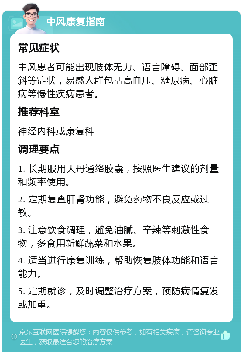 中风康复指南 常见症状 中风患者可能出现肢体无力、语言障碍、面部歪斜等症状，易感人群包括高血压、糖尿病、心脏病等慢性疾病患者。 推荐科室 神经内科或康复科 调理要点 1. 长期服用天丹通络胶囊，按照医生建议的剂量和频率使用。 2. 定期复查肝肾功能，避免药物不良反应或过敏。 3. 注意饮食调理，避免油腻、辛辣等刺激性食物，多食用新鲜蔬菜和水果。 4. 适当进行康复训练，帮助恢复肢体功能和语言能力。 5. 定期就诊，及时调整治疗方案，预防病情复发或加重。