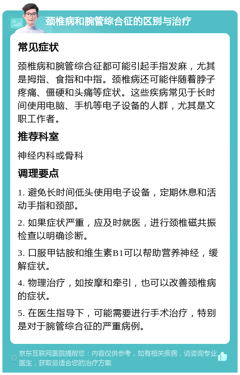 颈椎病和腕管综合征的区别与治疗 常见症状 颈椎病和腕管综合征都可能引起手指发麻，尤其是拇指、食指和中指。颈椎病还可能伴随着脖子疼痛、僵硬和头痛等症状。这些疾病常见于长时间使用电脑、手机等电子设备的人群，尤其是文职工作者。 推荐科室 神经内科或骨科 调理要点 1. 避免长时间低头使用电子设备，定期休息和活动手指和颈部。 2. 如果症状严重，应及时就医，进行颈椎磁共振检查以明确诊断。 3. 口服甲钴胺和维生素B1可以帮助营养神经，缓解症状。 4. 物理治疗，如按摩和牵引，也可以改善颈椎病的症状。 5. 在医生指导下，可能需要进行手术治疗，特别是对于腕管综合征的严重病例。