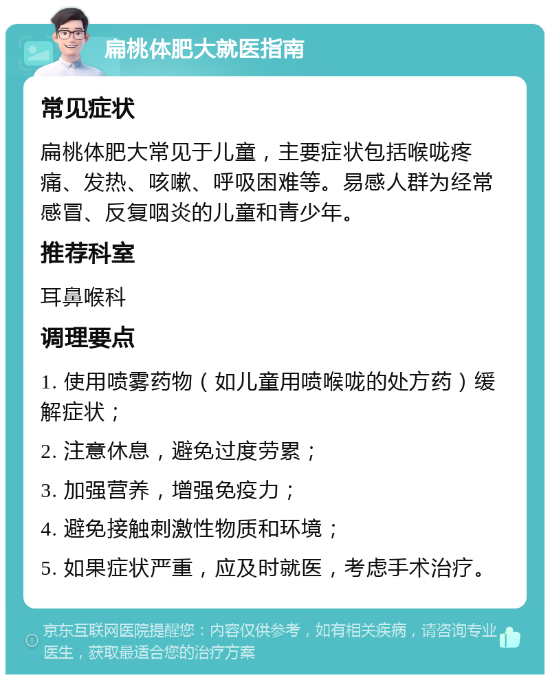 扁桃体肥大就医指南 常见症状 扁桃体肥大常见于儿童，主要症状包括喉咙疼痛、发热、咳嗽、呼吸困难等。易感人群为经常感冒、反复咽炎的儿童和青少年。 推荐科室 耳鼻喉科 调理要点 1. 使用喷雾药物（如儿童用喷喉咙的处方药）缓解症状； 2. 注意休息，避免过度劳累； 3. 加强营养，增强免疫力； 4. 避免接触刺激性物质和环境； 5. 如果症状严重，应及时就医，考虑手术治疗。