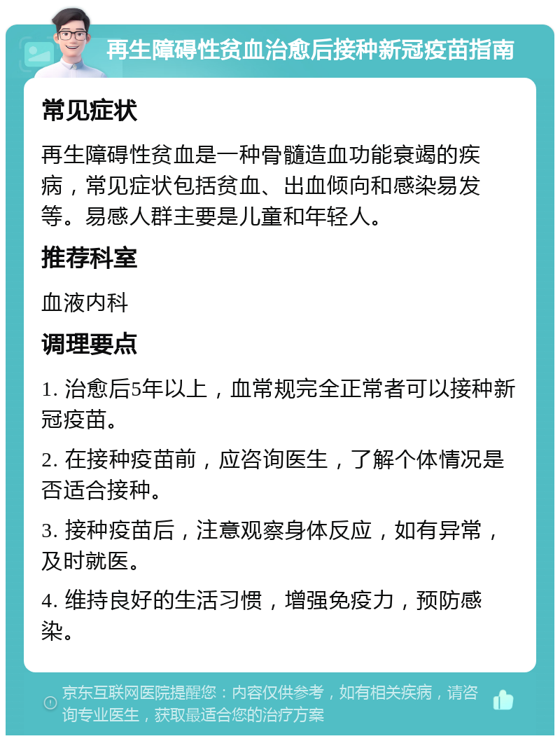 再生障碍性贫血治愈后接种新冠疫苗指南 常见症状 再生障碍性贫血是一种骨髓造血功能衰竭的疾病，常见症状包括贫血、出血倾向和感染易发等。易感人群主要是儿童和年轻人。 推荐科室 血液内科 调理要点 1. 治愈后5年以上，血常规完全正常者可以接种新冠疫苗。 2. 在接种疫苗前，应咨询医生，了解个体情况是否适合接种。 3. 接种疫苗后，注意观察身体反应，如有异常，及时就医。 4. 维持良好的生活习惯，增强免疫力，预防感染。