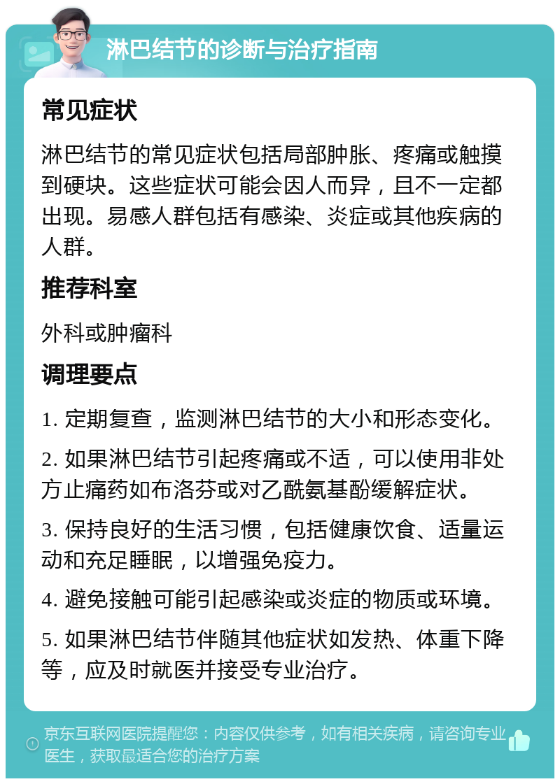 淋巴结节的诊断与治疗指南 常见症状 淋巴结节的常见症状包括局部肿胀、疼痛或触摸到硬块。这些症状可能会因人而异，且不一定都出现。易感人群包括有感染、炎症或其他疾病的人群。 推荐科室 外科或肿瘤科 调理要点 1. 定期复查，监测淋巴结节的大小和形态变化。 2. 如果淋巴结节引起疼痛或不适，可以使用非处方止痛药如布洛芬或对乙酰氨基酚缓解症状。 3. 保持良好的生活习惯，包括健康饮食、适量运动和充足睡眠，以增强免疫力。 4. 避免接触可能引起感染或炎症的物质或环境。 5. 如果淋巴结节伴随其他症状如发热、体重下降等，应及时就医并接受专业治疗。