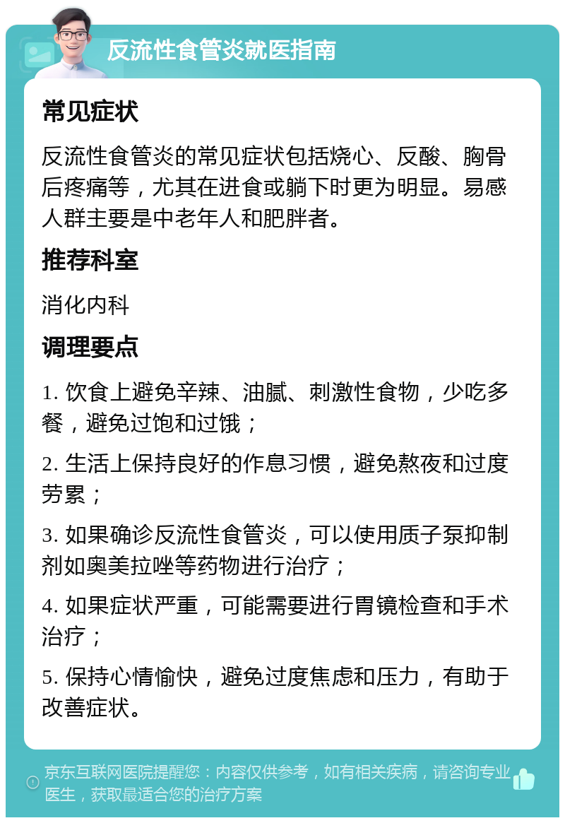 反流性食管炎就医指南 常见症状 反流性食管炎的常见症状包括烧心、反酸、胸骨后疼痛等，尤其在进食或躺下时更为明显。易感人群主要是中老年人和肥胖者。 推荐科室 消化内科 调理要点 1. 饮食上避免辛辣、油腻、刺激性食物，少吃多餐，避免过饱和过饿； 2. 生活上保持良好的作息习惯，避免熬夜和过度劳累； 3. 如果确诊反流性食管炎，可以使用质子泵抑制剂如奥美拉唑等药物进行治疗； 4. 如果症状严重，可能需要进行胃镜检查和手术治疗； 5. 保持心情愉快，避免过度焦虑和压力，有助于改善症状。