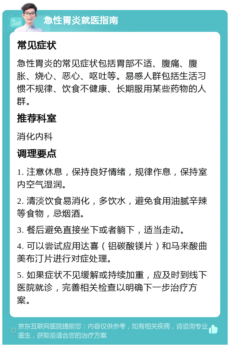 急性胃炎就医指南 常见症状 急性胃炎的常见症状包括胃部不适、腹痛、腹胀、烧心、恶心、呕吐等。易感人群包括生活习惯不规律、饮食不健康、长期服用某些药物的人群。 推荐科室 消化内科 调理要点 1. 注意休息，保持良好情绪，规律作息，保持室内空气湿润。 2. 清淡饮食易消化，多饮水，避免食用油腻辛辣等食物，忌烟酒。 3. 餐后避免直接坐下或者躺下，适当走动。 4. 可以尝试应用达喜（铝碳酸镁片）和马来酸曲美布汀片进行对症处理。 5. 如果症状不见缓解或持续加重，应及时到线下医院就诊，完善相关检查以明确下一步治疗方案。