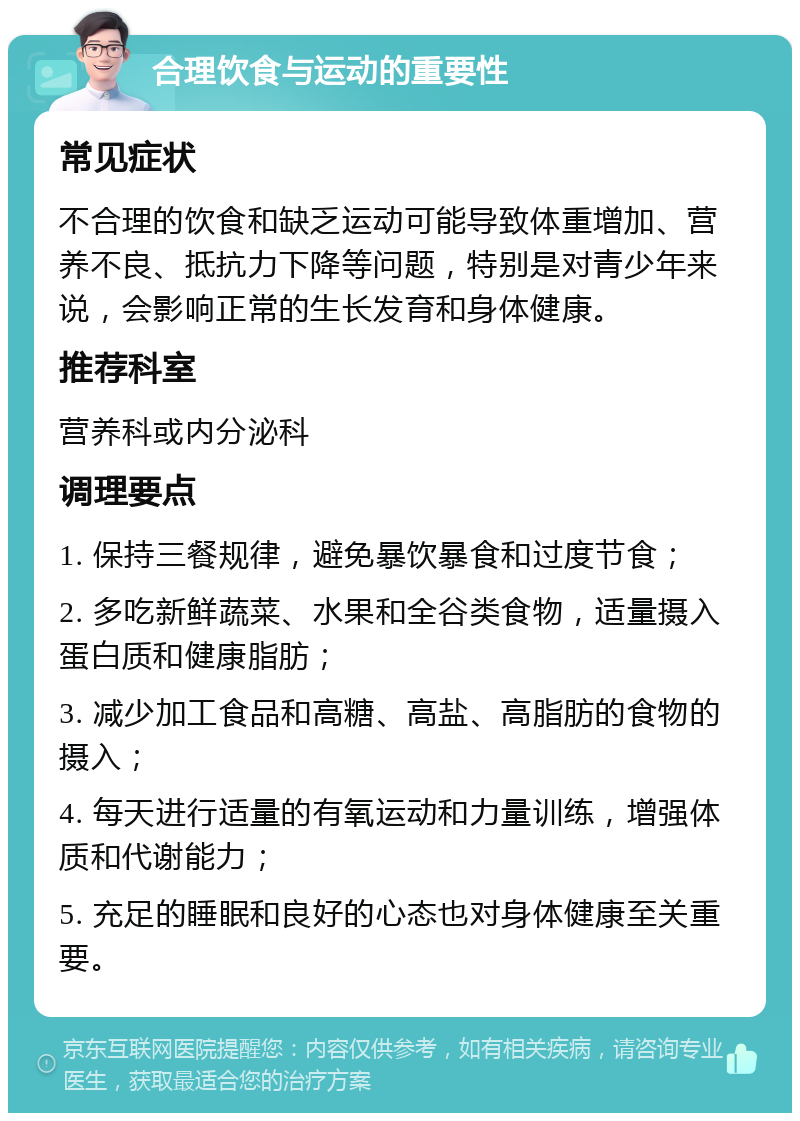 合理饮食与运动的重要性 常见症状 不合理的饮食和缺乏运动可能导致体重增加、营养不良、抵抗力下降等问题，特别是对青少年来说，会影响正常的生长发育和身体健康。 推荐科室 营养科或内分泌科 调理要点 1. 保持三餐规律，避免暴饮暴食和过度节食； 2. 多吃新鲜蔬菜、水果和全谷类食物，适量摄入蛋白质和健康脂肪； 3. 减少加工食品和高糖、高盐、高脂肪的食物的摄入； 4. 每天进行适量的有氧运动和力量训练，增强体质和代谢能力； 5. 充足的睡眠和良好的心态也对身体健康至关重要。