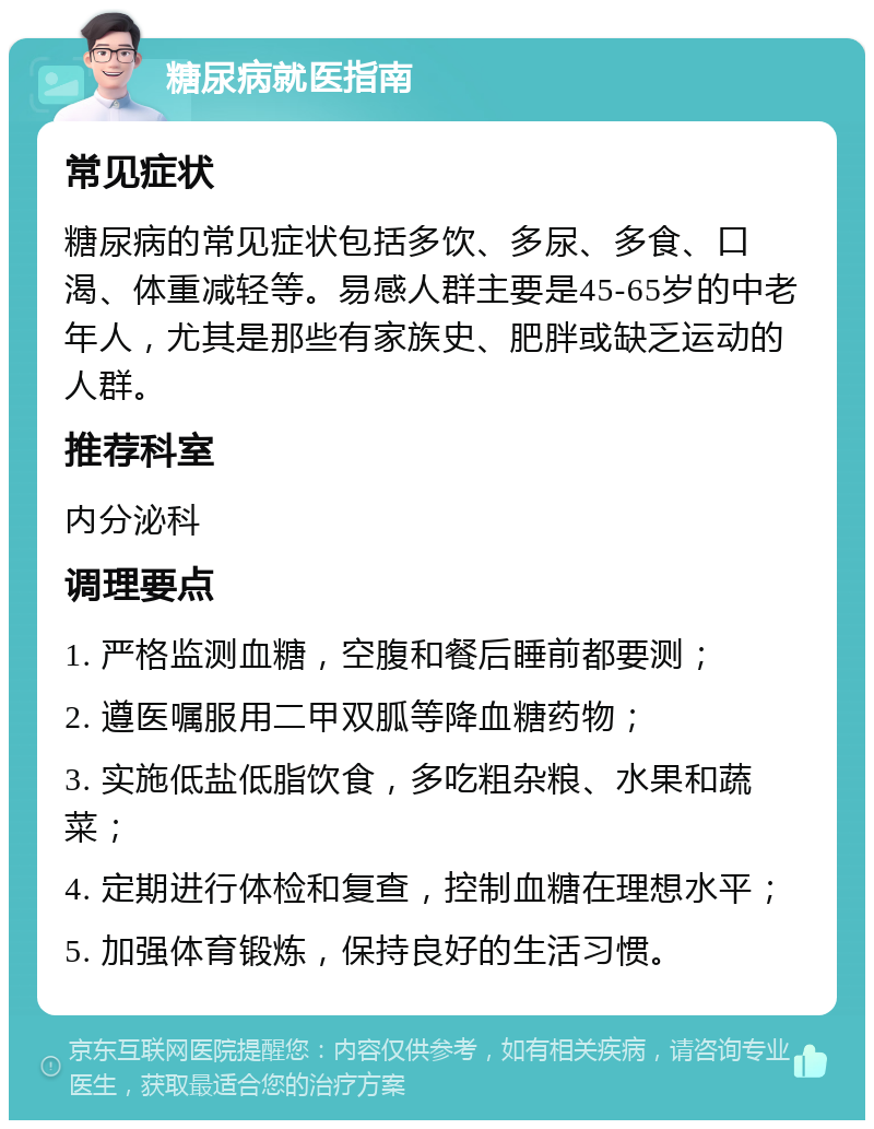 糖尿病就医指南 常见症状 糖尿病的常见症状包括多饮、多尿、多食、口渴、体重减轻等。易感人群主要是45-65岁的中老年人，尤其是那些有家族史、肥胖或缺乏运动的人群。 推荐科室 内分泌科 调理要点 1. 严格监测血糖，空腹和餐后睡前都要测； 2. 遵医嘱服用二甲双胍等降血糖药物； 3. 实施低盐低脂饮食，多吃粗杂粮、水果和蔬菜； 4. 定期进行体检和复查，控制血糖在理想水平； 5. 加强体育锻炼，保持良好的生活习惯。