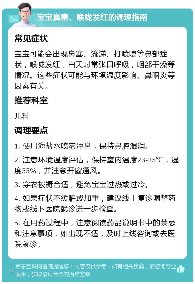 宝宝鼻塞、喉咙发红的调理指南 常见症状 宝宝可能会出现鼻塞、流涕、打喷嚏等鼻部症状，喉咙发红，白天时常张口呼吸，咽部干燥等情况。这些症状可能与环境温度影响、鼻咽炎等因素有关。 推荐科室 儿科 调理要点 1. 使用海盐水喷雾冲鼻，保持鼻腔湿润。 2. 注意环境温度评估，保持室内温度23-25℃，湿度55%，并注意开窗通风。 3. 穿衣被褥合适，避免宝宝过热或过冷。 4. 如果症状不缓解或加重，建议线上复诊调整药物或线下医院就诊进一步检查。 5. 在用药过程中，注意阅读药品说明书中的禁忌和注意事项，如出现不适，及时上线咨询或去医院就诊。