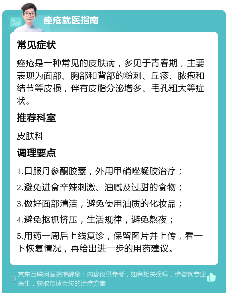 痤疮就医指南 常见症状 痤疮是一种常见的皮肤病，多见于青春期，主要表现为面部、胸部和背部的粉刺、丘疹、脓疱和结节等皮损，伴有皮脂分泌增多、毛孔粗大等症状。 推荐科室 皮肤科 调理要点 1.口服丹参酮胶囊，外用甲硝唑凝胶治疗； 2.避免进食辛辣刺激、油腻及过甜的食物； 3.做好面部清洁，避免使用油质的化妆品； 4.避免抠抓挤压，生活规律，避免熬夜； 5.用药一周后上线复诊，保留图片并上传，看一下恢复情况，再给出进一步的用药建议。