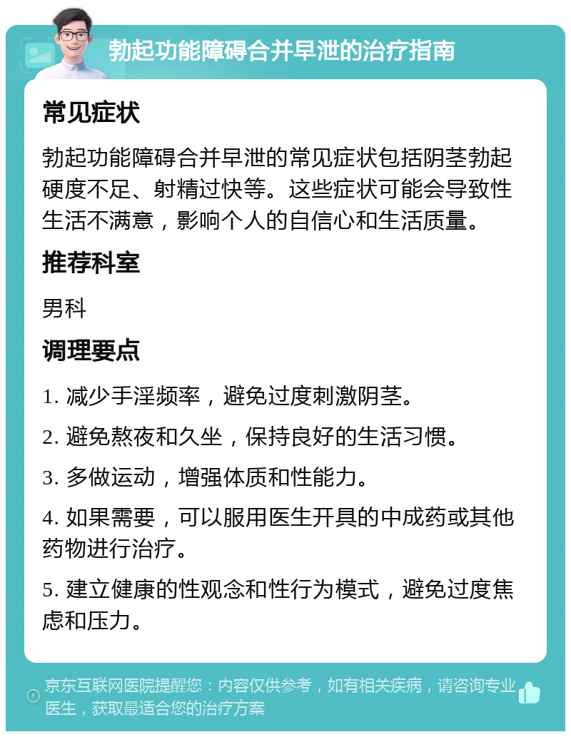 勃起功能障碍合并早泄的治疗指南 常见症状 勃起功能障碍合并早泄的常见症状包括阴茎勃起硬度不足、射精过快等。这些症状可能会导致性生活不满意，影响个人的自信心和生活质量。 推荐科室 男科 调理要点 1. 减少手淫频率，避免过度刺激阴茎。 2. 避免熬夜和久坐，保持良好的生活习惯。 3. 多做运动，增强体质和性能力。 4. 如果需要，可以服用医生开具的中成药或其他药物进行治疗。 5. 建立健康的性观念和性行为模式，避免过度焦虑和压力。