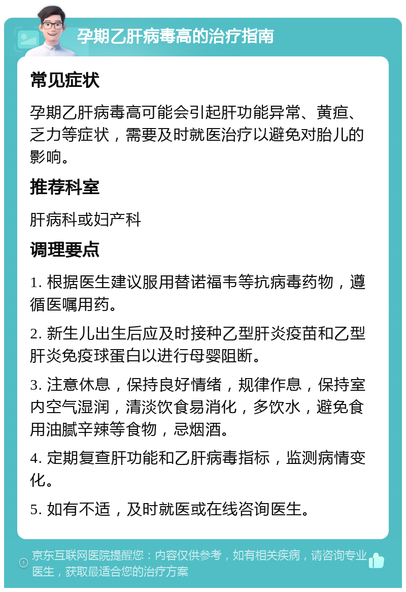 孕期乙肝病毒高的治疗指南 常见症状 孕期乙肝病毒高可能会引起肝功能异常、黄疸、乏力等症状，需要及时就医治疗以避免对胎儿的影响。 推荐科室 肝病科或妇产科 调理要点 1. 根据医生建议服用替诺福韦等抗病毒药物，遵循医嘱用药。 2. 新生儿出生后应及时接种乙型肝炎疫苗和乙型肝炎免疫球蛋白以进行母婴阻断。 3. 注意休息，保持良好情绪，规律作息，保持室内空气湿润，清淡饮食易消化，多饮水，避免食用油腻辛辣等食物，忌烟酒。 4. 定期复查肝功能和乙肝病毒指标，监测病情变化。 5. 如有不适，及时就医或在线咨询医生。