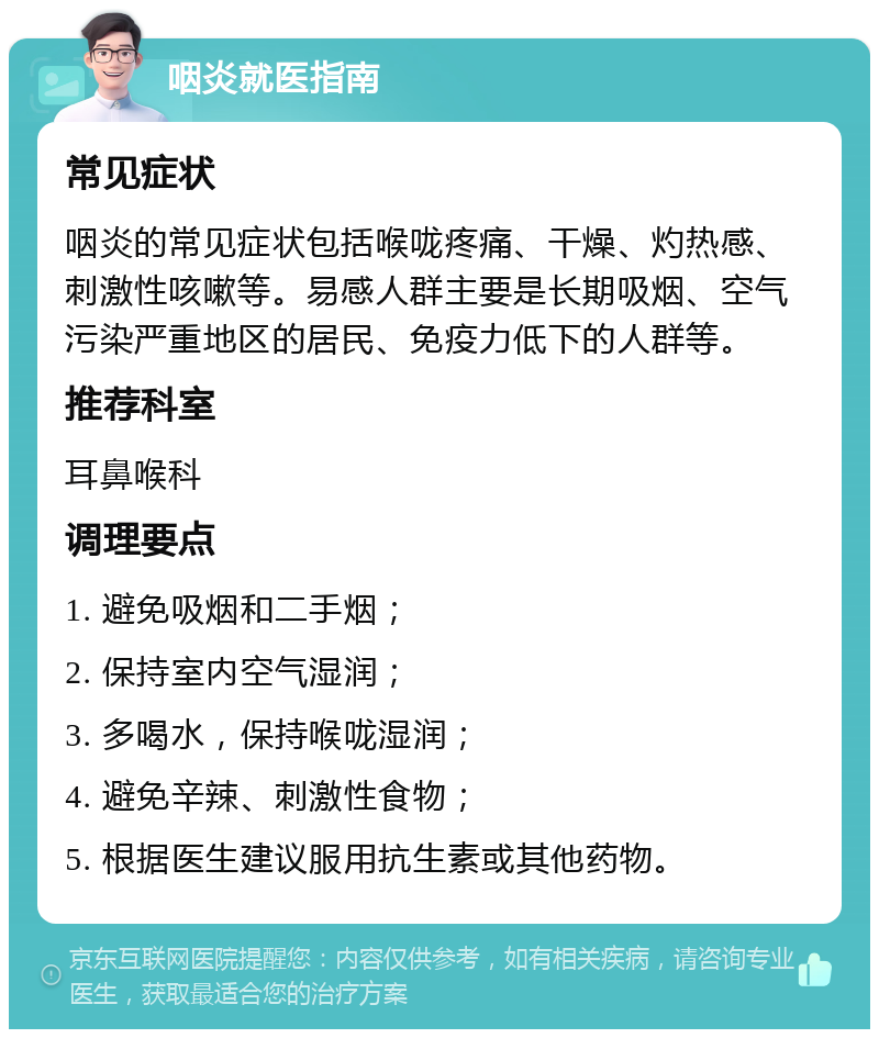 咽炎就医指南 常见症状 咽炎的常见症状包括喉咙疼痛、干燥、灼热感、刺激性咳嗽等。易感人群主要是长期吸烟、空气污染严重地区的居民、免疫力低下的人群等。 推荐科室 耳鼻喉科 调理要点 1. 避免吸烟和二手烟； 2. 保持室内空气湿润； 3. 多喝水，保持喉咙湿润； 4. 避免辛辣、刺激性食物； 5. 根据医生建议服用抗生素或其他药物。