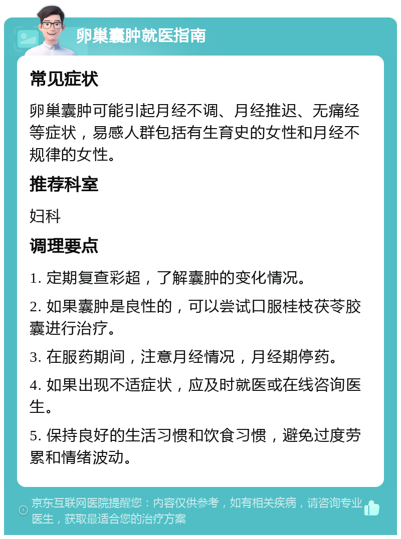 卵巢囊肿就医指南 常见症状 卵巢囊肿可能引起月经不调、月经推迟、无痛经等症状，易感人群包括有生育史的女性和月经不规律的女性。 推荐科室 妇科 调理要点 1. 定期复查彩超，了解囊肿的变化情况。 2. 如果囊肿是良性的，可以尝试口服桂枝茯苓胶囊进行治疗。 3. 在服药期间，注意月经情况，月经期停药。 4. 如果出现不适症状，应及时就医或在线咨询医生。 5. 保持良好的生活习惯和饮食习惯，避免过度劳累和情绪波动。