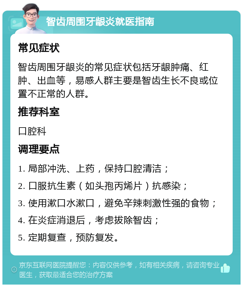 智齿周围牙龈炎就医指南 常见症状 智齿周围牙龈炎的常见症状包括牙龈肿痛、红肿、出血等，易感人群主要是智齿生长不良或位置不正常的人群。 推荐科室 口腔科 调理要点 1. 局部冲洗、上药，保持口腔清洁； 2. 口服抗生素（如头孢丙烯片）抗感染； 3. 使用漱口水漱口，避免辛辣刺激性强的食物； 4. 在炎症消退后，考虑拔除智齿； 5. 定期复查，预防复发。