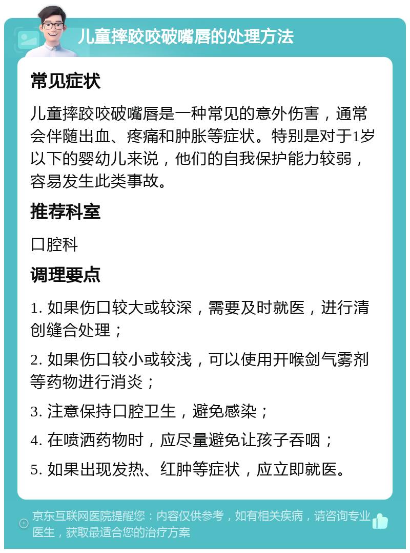 儿童摔跤咬破嘴唇的处理方法 常见症状 儿童摔跤咬破嘴唇是一种常见的意外伤害，通常会伴随出血、疼痛和肿胀等症状。特别是对于1岁以下的婴幼儿来说，他们的自我保护能力较弱，容易发生此类事故。 推荐科室 口腔科 调理要点 1. 如果伤口较大或较深，需要及时就医，进行清创缝合处理； 2. 如果伤口较小或较浅，可以使用开喉剑气雾剂等药物进行消炎； 3. 注意保持口腔卫生，避免感染； 4. 在喷洒药物时，应尽量避免让孩子吞咽； 5. 如果出现发热、红肿等症状，应立即就医。