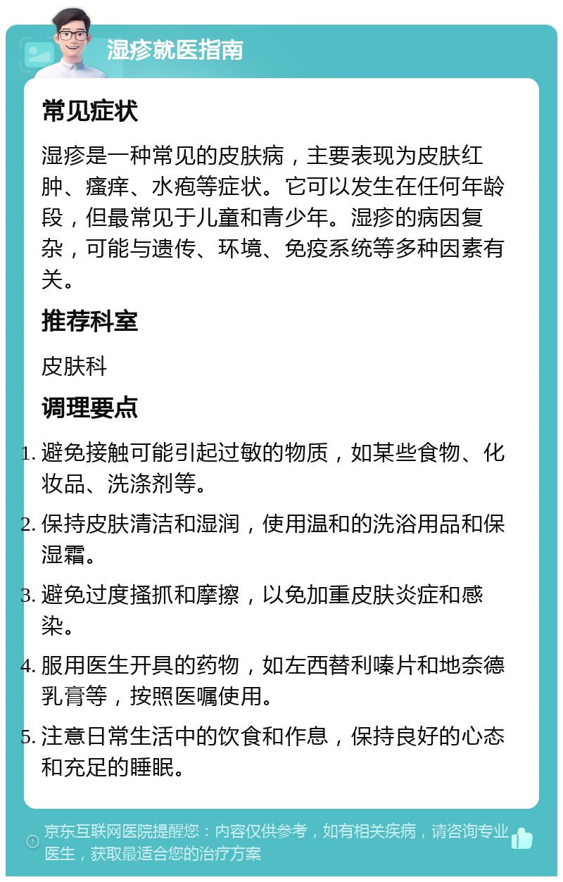 湿疹就医指南 常见症状 湿疹是一种常见的皮肤病，主要表现为皮肤红肿、瘙痒、水疱等症状。它可以发生在任何年龄段，但最常见于儿童和青少年。湿疹的病因复杂，可能与遗传、环境、免疫系统等多种因素有关。 推荐科室 皮肤科 调理要点 避免接触可能引起过敏的物质，如某些食物、化妆品、洗涤剂等。 保持皮肤清洁和湿润，使用温和的洗浴用品和保湿霜。 避免过度搔抓和摩擦，以免加重皮肤炎症和感染。 服用医生开具的药物，如左西替利嗪片和地奈德乳膏等，按照医嘱使用。 注意日常生活中的饮食和作息，保持良好的心态和充足的睡眠。