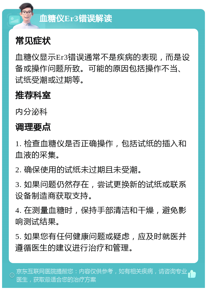 血糖仪Er3错误解读 常见症状 血糖仪显示Er3错误通常不是疾病的表现，而是设备或操作问题所致。可能的原因包括操作不当、试纸受潮或过期等。 推荐科室 内分泌科 调理要点 1. 检查血糖仪是否正确操作，包括试纸的插入和血液的采集。 2. 确保使用的试纸未过期且未受潮。 3. 如果问题仍然存在，尝试更换新的试纸或联系设备制造商获取支持。 4. 在测量血糖时，保持手部清洁和干燥，避免影响测试结果。 5. 如果您有任何健康问题或疑虑，应及时就医并遵循医生的建议进行治疗和管理。