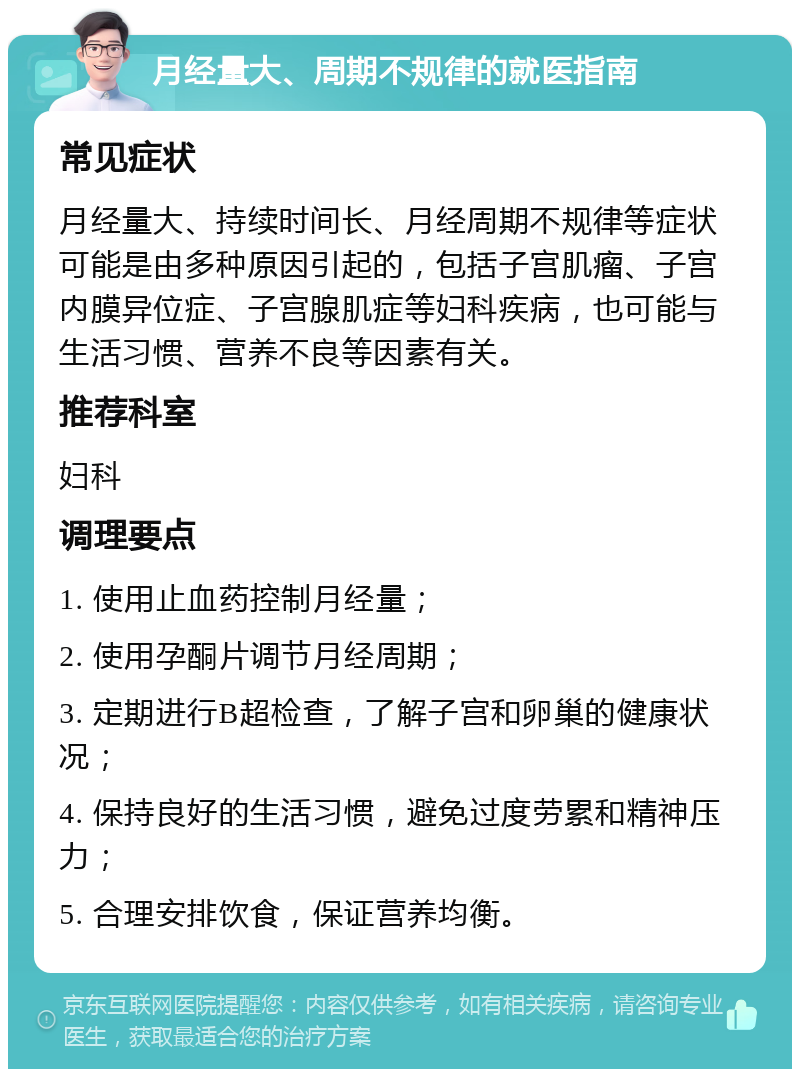 月经量大、周期不规律的就医指南 常见症状 月经量大、持续时间长、月经周期不规律等症状可能是由多种原因引起的，包括子宫肌瘤、子宫内膜异位症、子宫腺肌症等妇科疾病，也可能与生活习惯、营养不良等因素有关。 推荐科室 妇科 调理要点 1. 使用止血药控制月经量； 2. 使用孕酮片调节月经周期； 3. 定期进行B超检查，了解子宫和卵巢的健康状况； 4. 保持良好的生活习惯，避免过度劳累和精神压力； 5. 合理安排饮食，保证营养均衡。