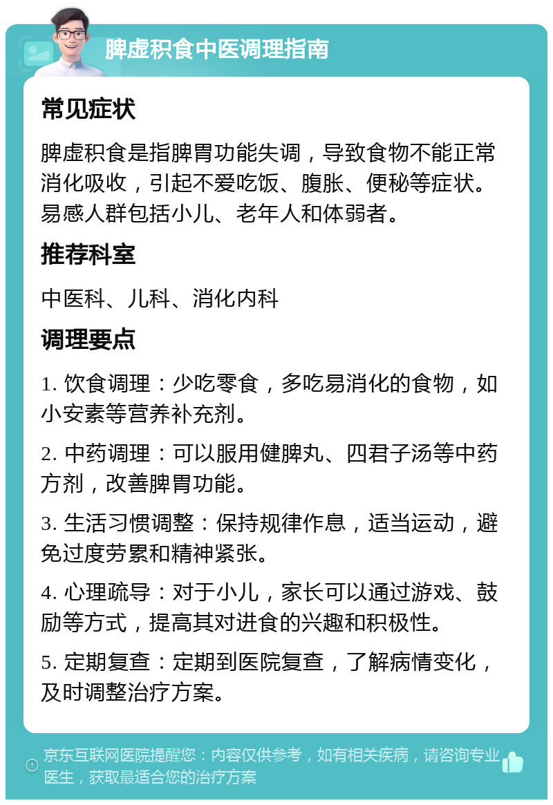 脾虚积食中医调理指南 常见症状 脾虚积食是指脾胃功能失调，导致食物不能正常消化吸收，引起不爱吃饭、腹胀、便秘等症状。易感人群包括小儿、老年人和体弱者。 推荐科室 中医科、儿科、消化内科 调理要点 1. 饮食调理：少吃零食，多吃易消化的食物，如小安素等营养补充剂。 2. 中药调理：可以服用健脾丸、四君子汤等中药方剂，改善脾胃功能。 3. 生活习惯调整：保持规律作息，适当运动，避免过度劳累和精神紧张。 4. 心理疏导：对于小儿，家长可以通过游戏、鼓励等方式，提高其对进食的兴趣和积极性。 5. 定期复查：定期到医院复查，了解病情变化，及时调整治疗方案。