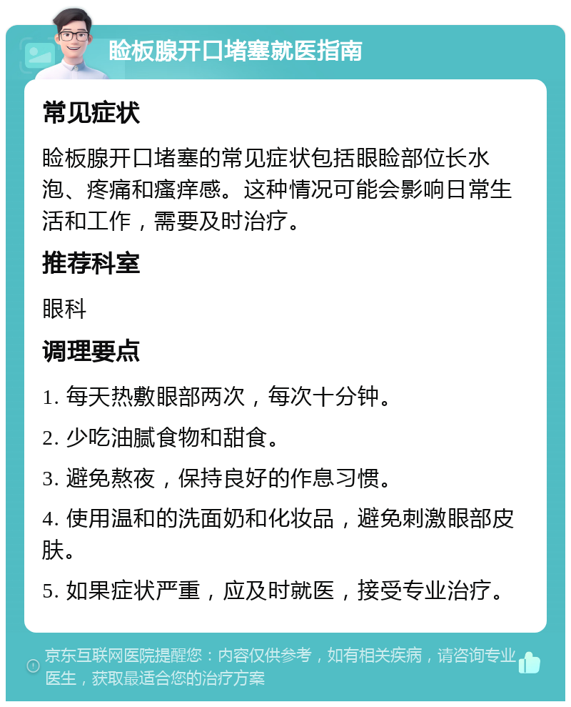 睑板腺开口堵塞就医指南 常见症状 睑板腺开口堵塞的常见症状包括眼睑部位长水泡、疼痛和瘙痒感。这种情况可能会影响日常生活和工作，需要及时治疗。 推荐科室 眼科 调理要点 1. 每天热敷眼部两次，每次十分钟。 2. 少吃油腻食物和甜食。 3. 避免熬夜，保持良好的作息习惯。 4. 使用温和的洗面奶和化妆品，避免刺激眼部皮肤。 5. 如果症状严重，应及时就医，接受专业治疗。